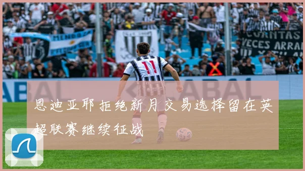 恩迪亚耶拒绝新月交易选择留在英超联赛继续征战