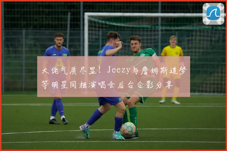 大佬气质尽显！Jeezy与詹姆斯追梦等明星同框演唱会后台合影分享