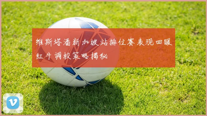 维斯塔潘新加坡站排位赛表现回暖红牛调校策略揭秘