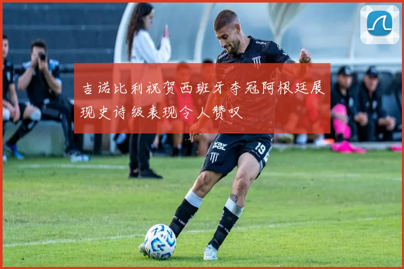 吉诺比利祝贺西班牙夺冠阿根廷展现史诗级表现令人赞叹