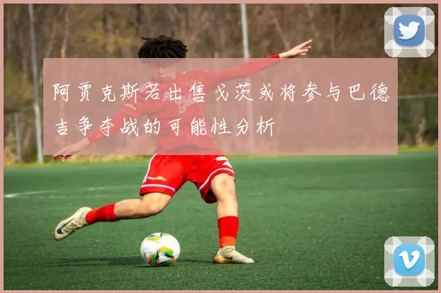 阿贾克斯若出售戈茨或将参与巴德吉争夺战的可能性分析