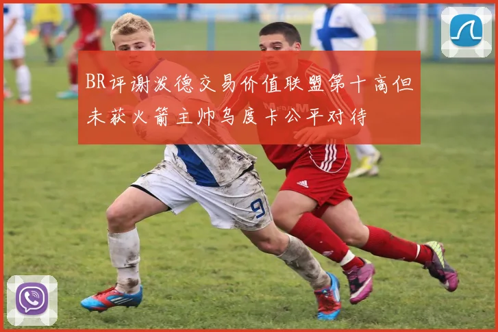 BR评谢泼德交易价值联盟第十高但未获火箭主帅乌度卡公平对待
