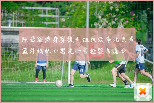 陈盈骏热身赛提升组织效率北京男篮外线配合需进一步检验与磨合