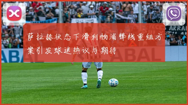 萨拉赫状态下滑利物浦锋线重组方案引发球迷热议与期待