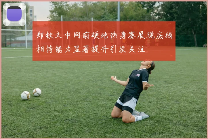 郑钦文中网前硬地热身赛展现底线相持能力显著提升引发关注