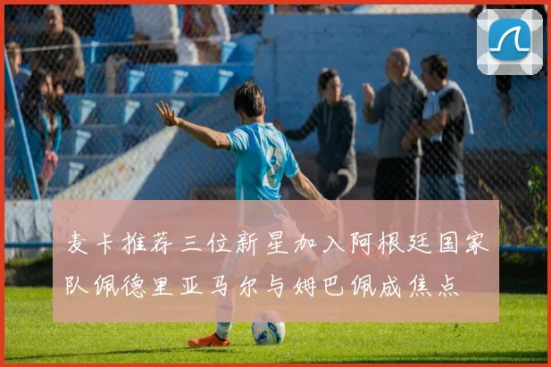 麦卡推荐三位新星加入阿根廷国家队佩德里亚马尔与姆巴佩成焦点