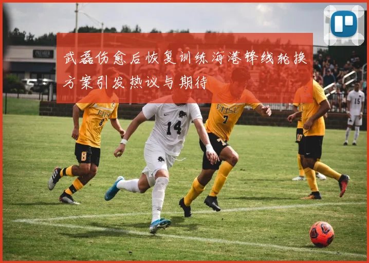 武磊伤愈后恢复训练海港锋线轮换方案引发热议与期待