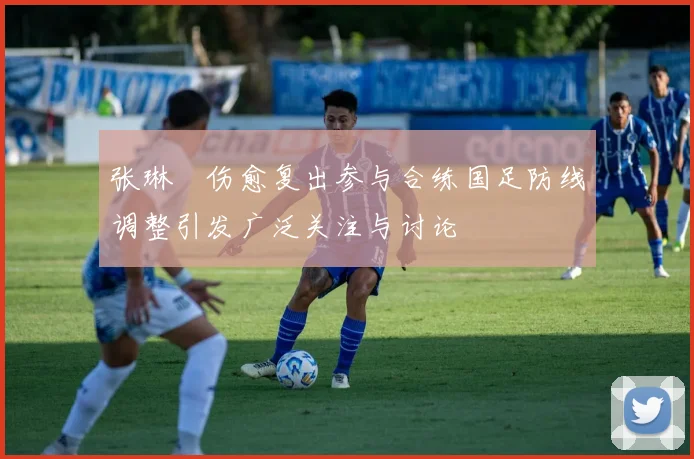 张琳芃伤愈复出参与合练国足防线调整引发广泛关注与讨论
