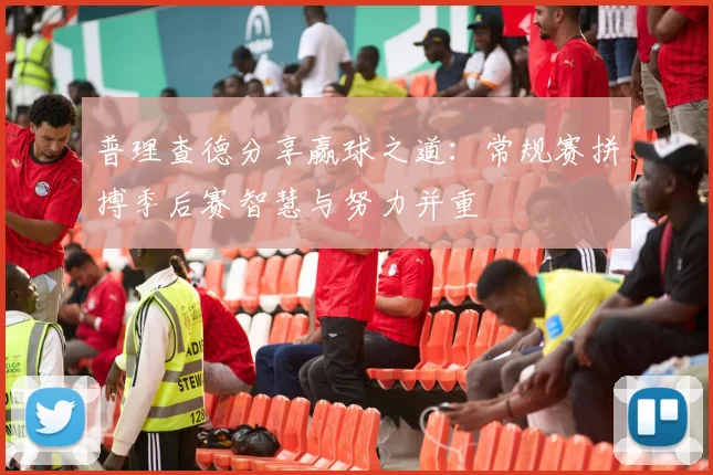普理查德分享赢球之道：常规赛拼搏季后赛智慧与努力并重
