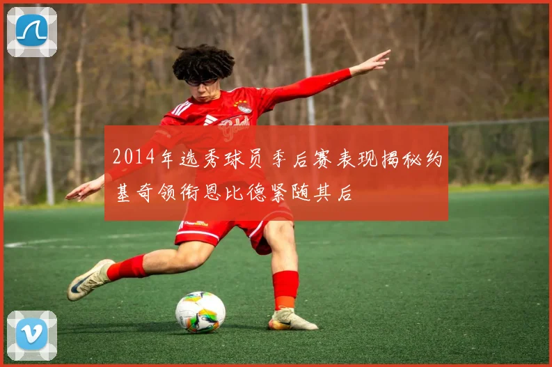 2014年选秀球员季后赛表现揭秘约基奇领衔恩比德紧随其后